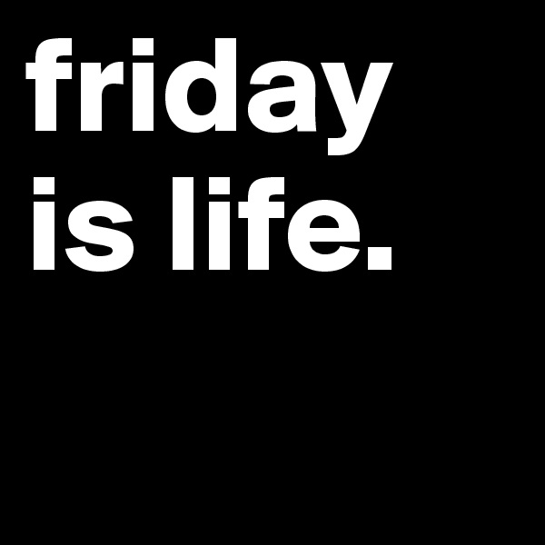 friday is life.