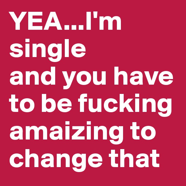 YEA...I'm single
and you have to be fucking amaizing to change that