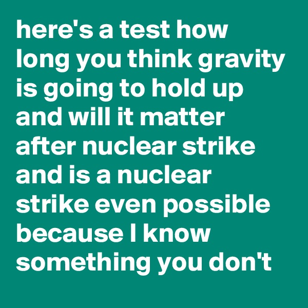 here's a test how long you think gravity is going to hold up and will it matter after nuclear strike and is a nuclear strike even possible because I know something you don't