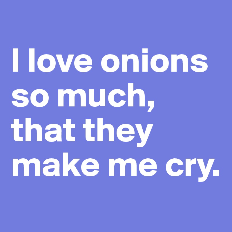 
I love onions so much, that they make me cry. 