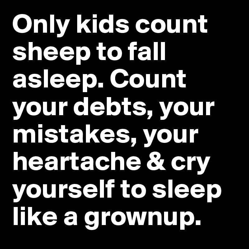 Only kids count sheep to fall asleep. Count your debts, your mistakes, your heartache & cry yourself to sleep like a grownup.