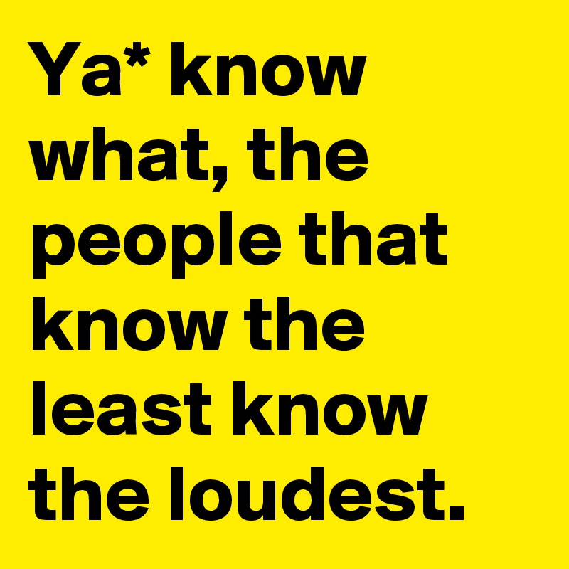 Ya* know what, the people that know the least know the loudest.