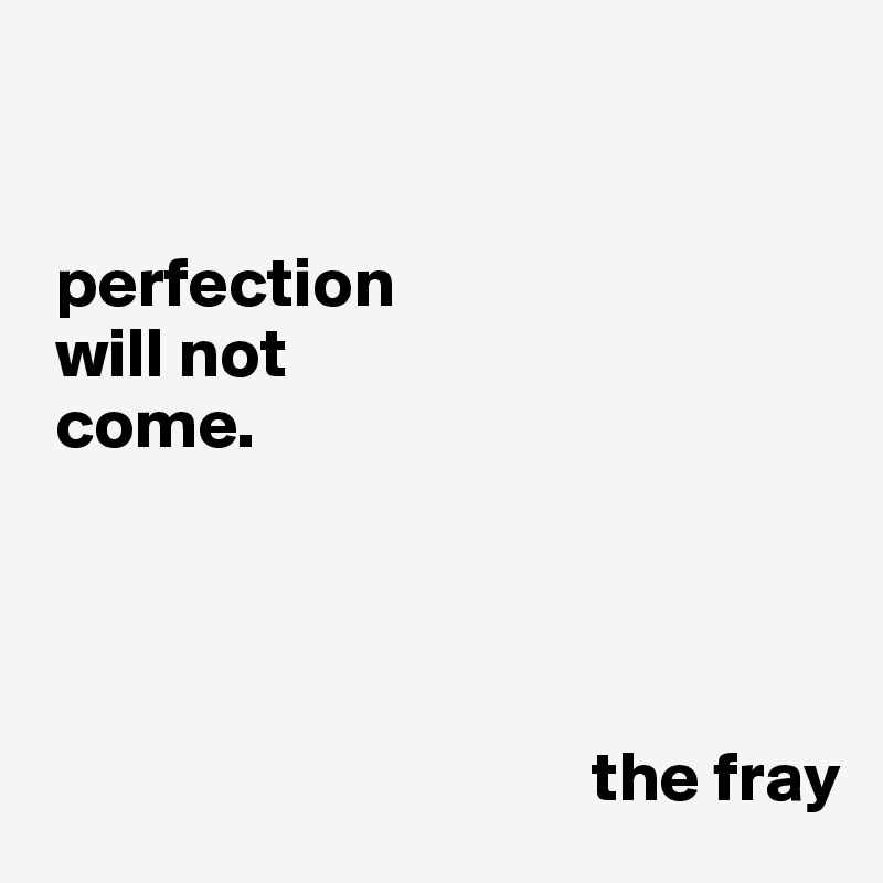 


 perfection
 will not
 come.  




                                       the fray