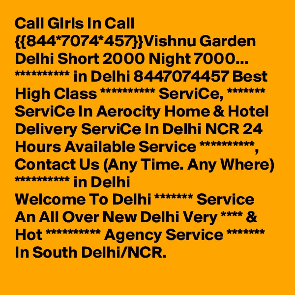 Call GIrls In Call {{844*7074*457}}Vishnu Garden Delhi Short 2000 Night 7000...
********** in Delhi 8447074457 Best High Class ********** ServiCe, ******* ServiCe In Aerocity Home & Hotel Delivery ServiCe In Delhi NCR 24 Hours Available Service **********, Contact Us (Any Time. Any Where) ********** in Delhi
Welcome To Delhi ******* Service  An All Over New Delhi Very **** & Hot ********** Agency Service ******* In South Delhi/NCR.

