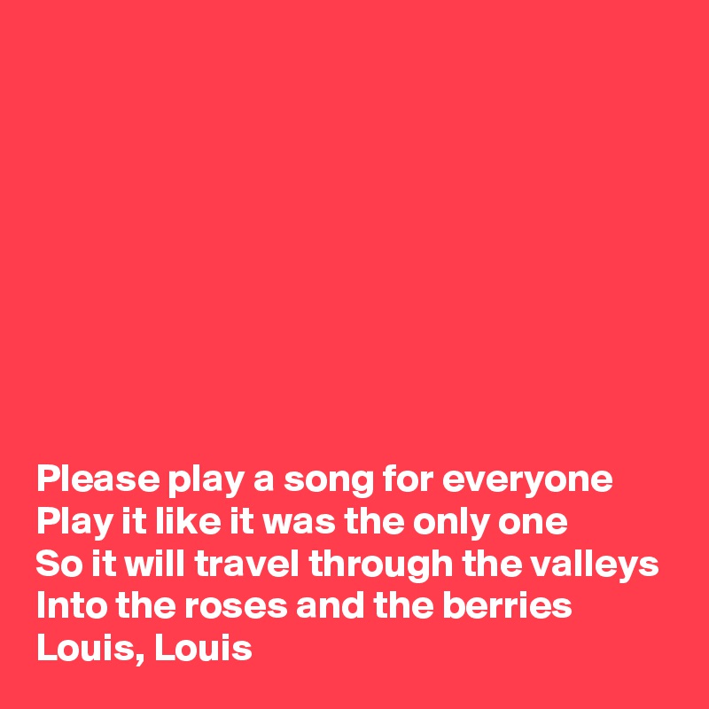 









Please play a song for everyone
Play it like it was the only one
So it will travel through the valleys
Into the roses and the berries
Louis, Louis
