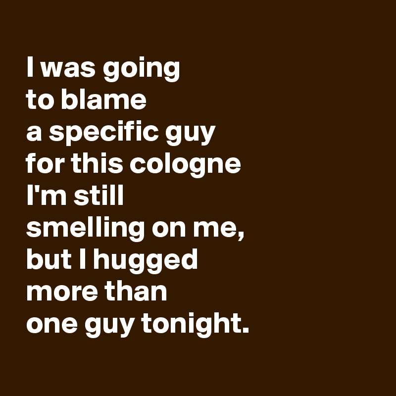 
 I was going 
 to blame 
 a specific guy 
 for this cologne 
 I'm still 
 smelling on me,
 but I hugged 
 more than 
 one guy tonight.
