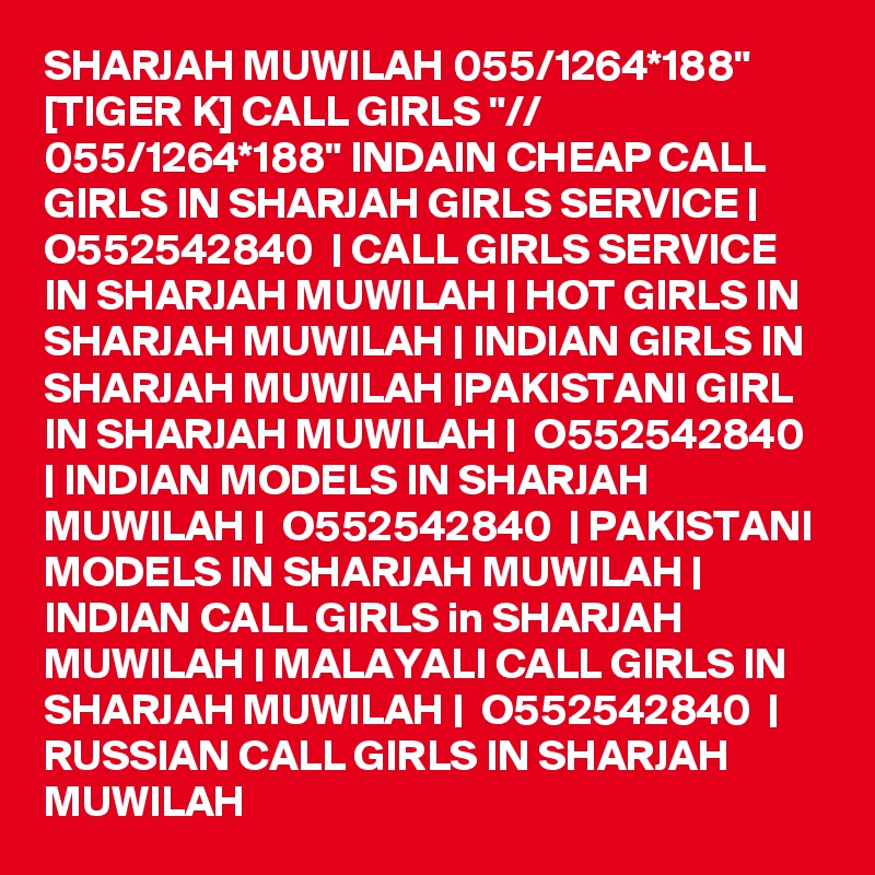 SHARJAH MUWILAH 055/1264*188" [TIGER K] CALL GIRLS "// 055/1264*188" INDAIN CHEAP CALL GIRLS IN SHARJAH GIRLS SERVICE |  O552542840  | CALL GIRLS SERVICE IN SHARJAH MUWILAH | HOT GIRLS IN SHARJAH MUWILAH | INDIAN GIRLS IN SHARJAH MUWILAH |PAKISTANI GIRL IN SHARJAH MUWILAH |  O552542840  | INDIAN MODELS IN SHARJAH MUWILAH |  O552542840  | PAKISTANI MODELS IN SHARJAH MUWILAH | INDIAN CALL GIRLS in SHARJAH MUWILAH | MALAYALI CALL GIRLS IN SHARJAH MUWILAH |  O552542840  | RUSSIAN CALL GIRLS IN SHARJAH MUWILAH
