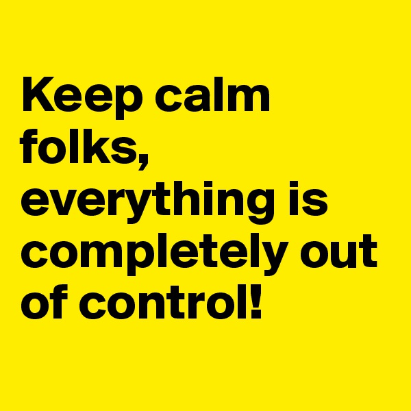 
Keep calm folks, 
everything is completely out of control!
