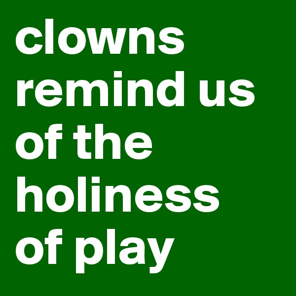 clowns remind us of the holiness 
of play