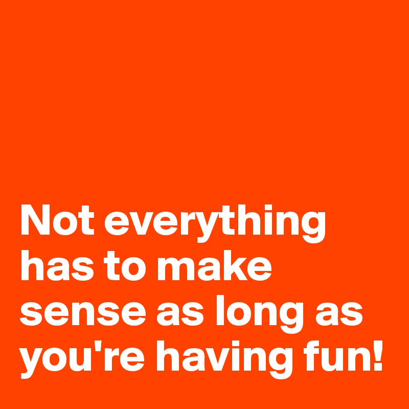 



Not everything has to make sense as long as you're having fun!