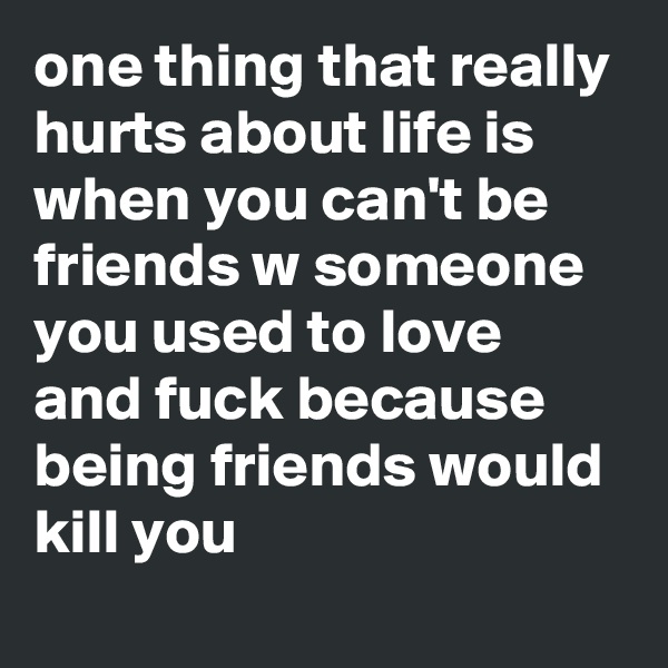 one thing that really hurts about life is when you can't be friends w someone you used to love and fuck because being friends would kill you