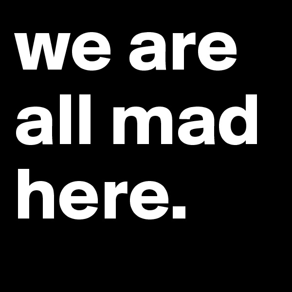 we are all mad here.