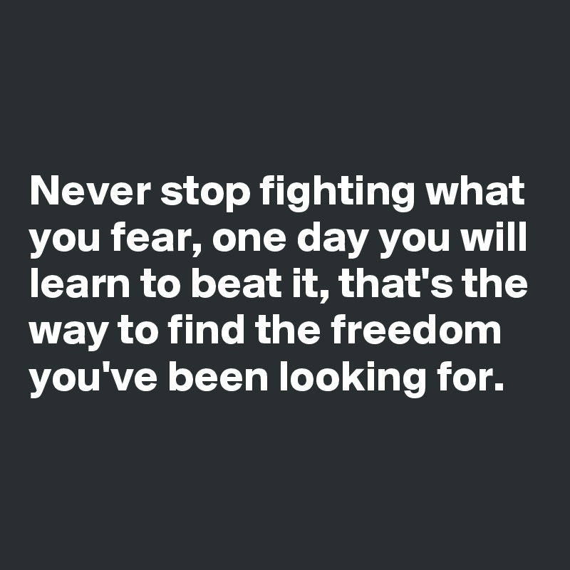 


Never stop fighting what you fear, one day you will learn to beat it, that's the way to find the freedom you've been looking for.


