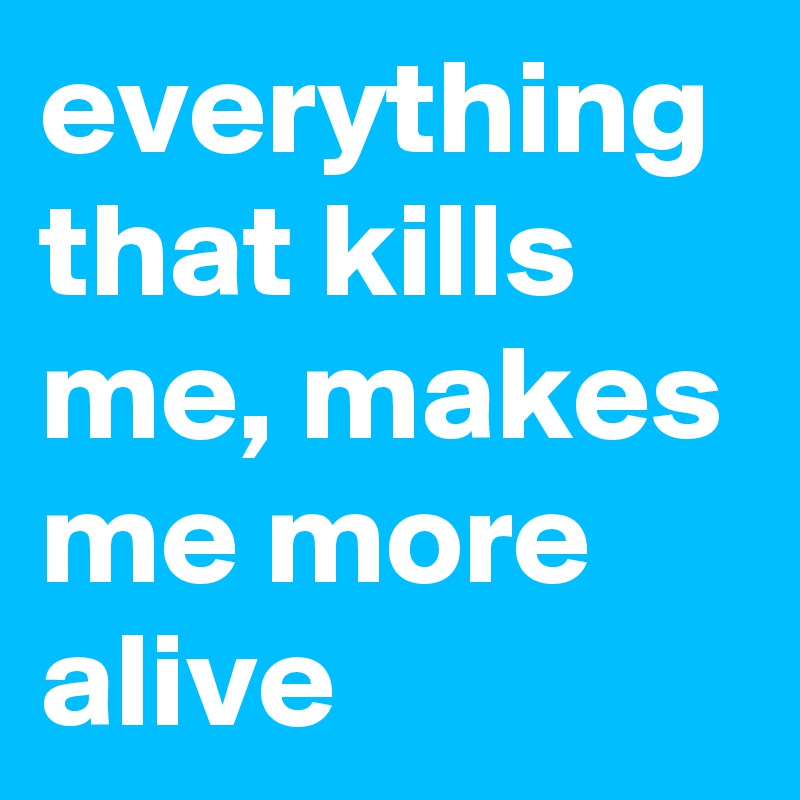 everything that kills me, makes me more alive