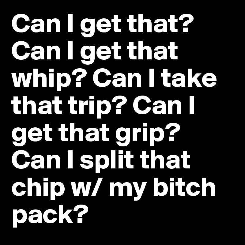 Can I get that? Can I get that whip? Can I take that trip? Can I get that grip? Can I split that chip w/ my bitch pack? 