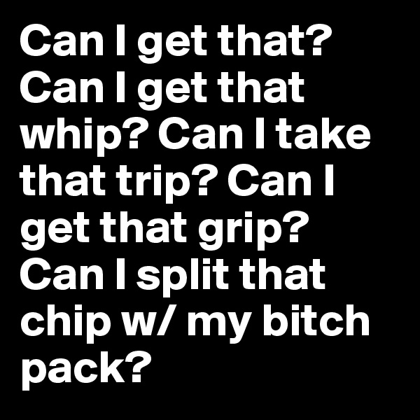 Can I get that? Can I get that whip? Can I take that trip? Can I get that grip? Can I split that chip w/ my bitch pack? 