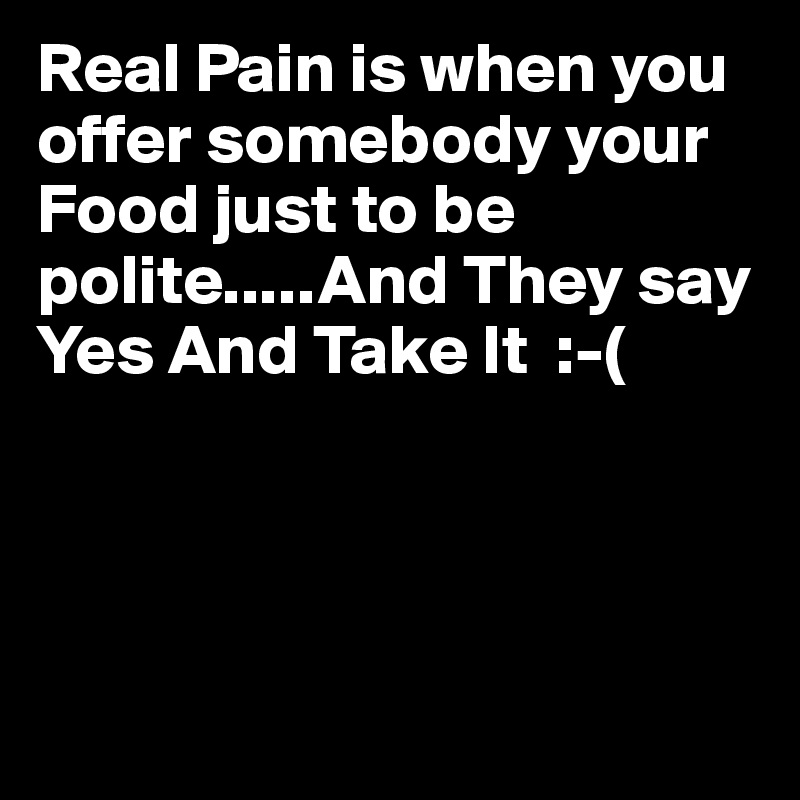 Real Pain is when you offer somebody your Food just to be polite.....And They say Yes And Take It  :-(





