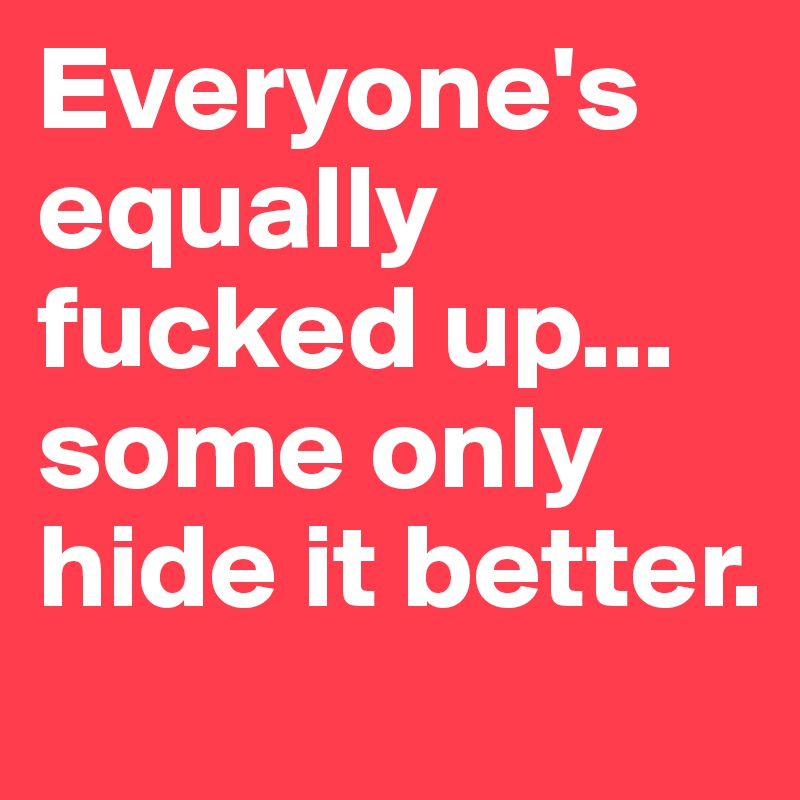 Everyone's equally fucked up... some only hide it better.
