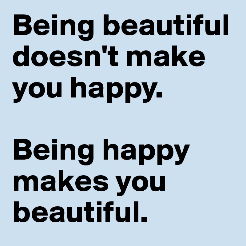 Being beautiful doesn't make you happy. 

Being happy makes you beautiful. 