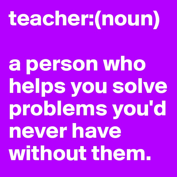 teacher:(noun)

a person who helps you solve problems you'd never have without them.