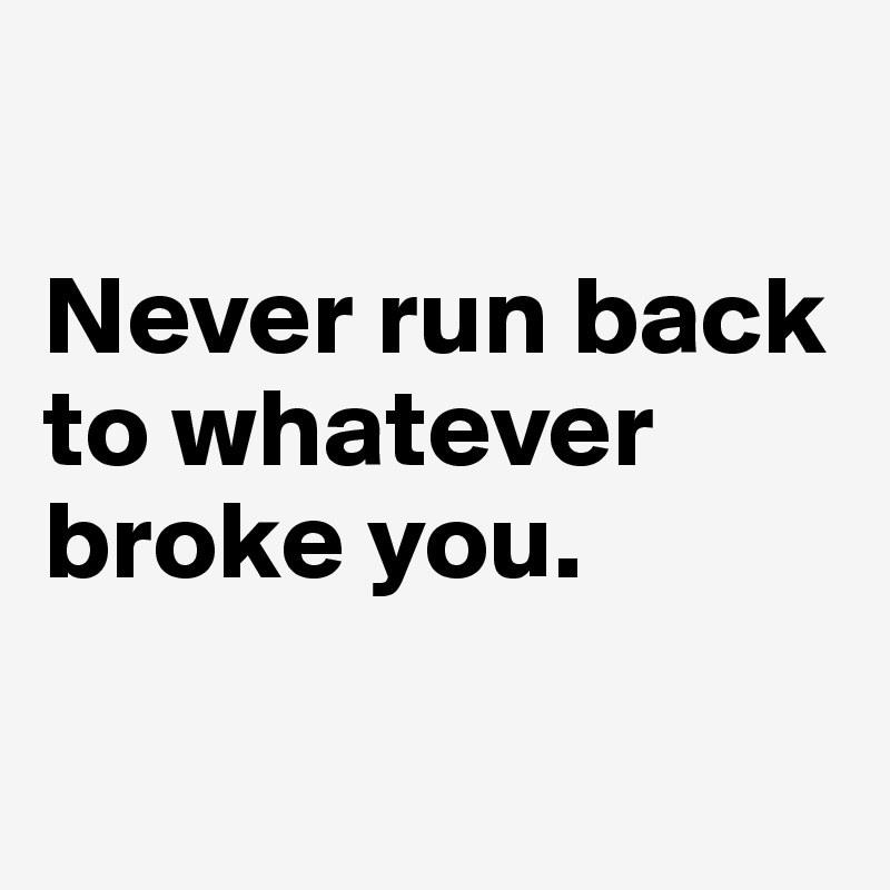 

Never run back to whatever broke you.

