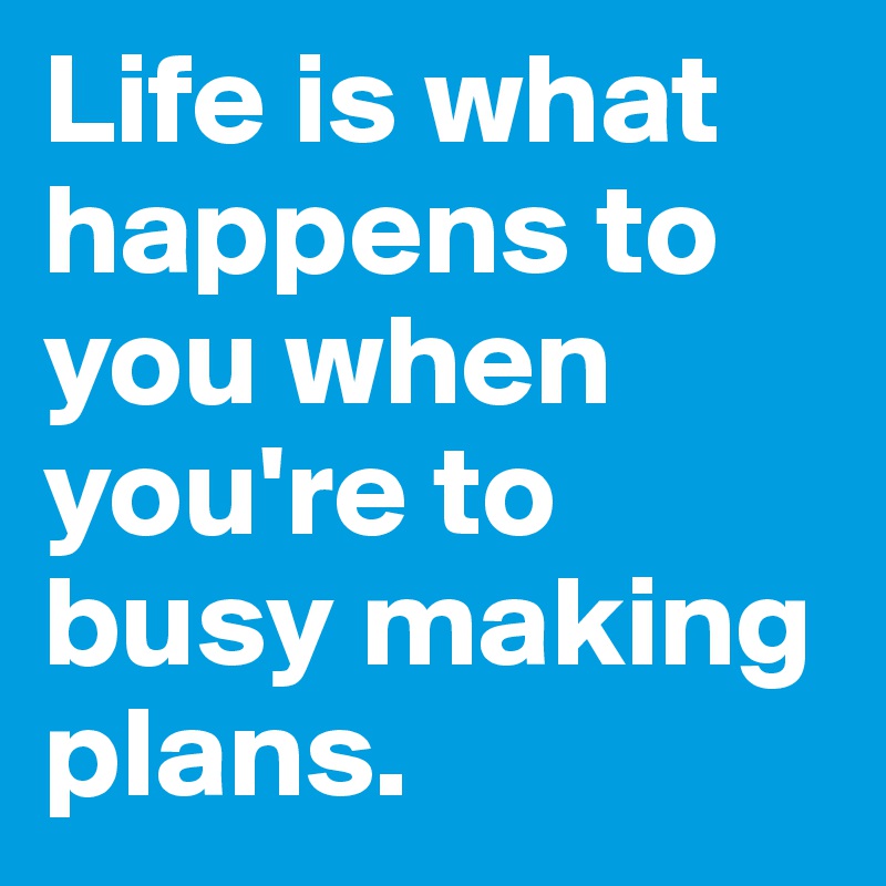 Life is what happens to you when you're to busy making plans.