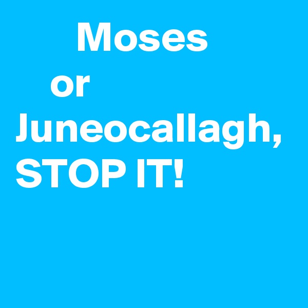        Moses 
    or Juneocallagh,    
STOP IT!