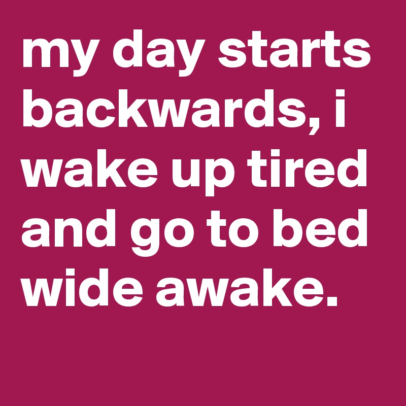my day starts backwards, i wake up tired and go to bed wide awake.