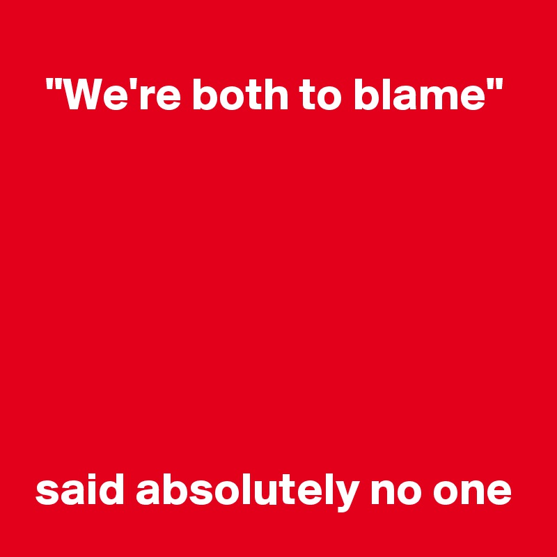 "We're both to blame"







said absolutely no one