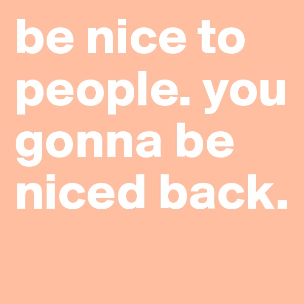 be nice to people. you gonna be niced back.
