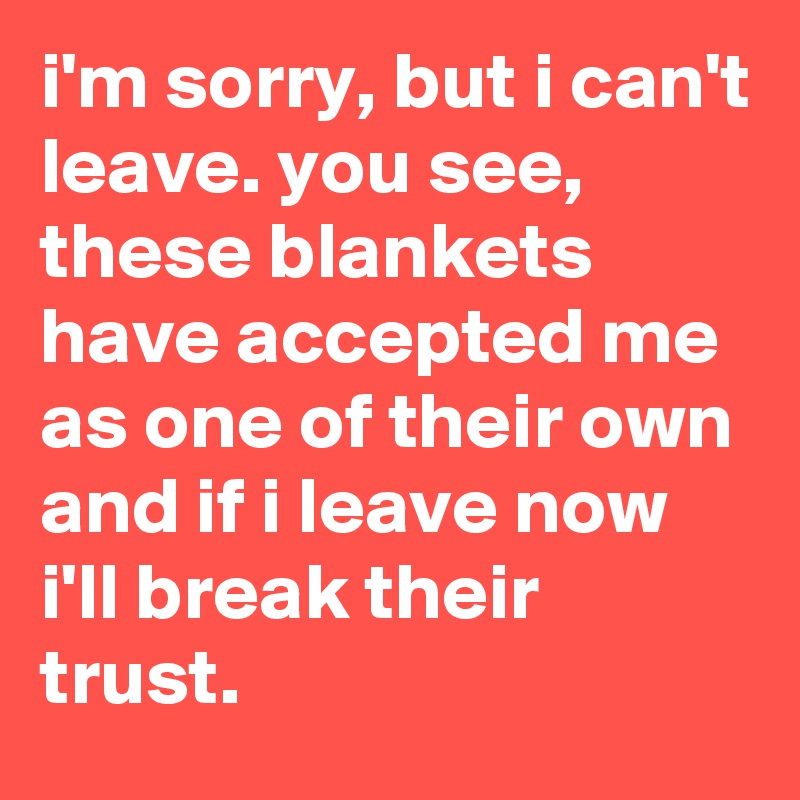 i'm sorry, but i can't leave. you see, these blankets have accepted me as one of their own and if i leave now i'll break their trust.