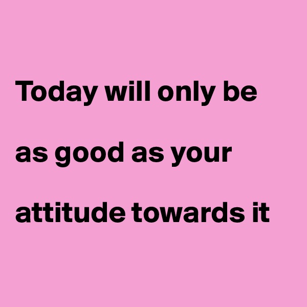 

Today will only be          

as good as your 

attitude towards it

