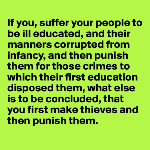 
If you, suffer your people to be ill educated, and their manners corrupted from infancy, and then punish them for those crimes to  which their first education disposed them, what else is to be concluded, that you first make thieves and then punish them.
