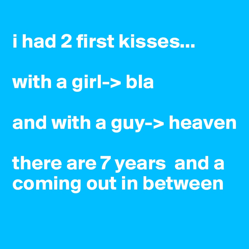 
i had 2 first kisses... 

with a girl-> bla

and with a guy-> heaven

there are 7 years  and a coming out in between
