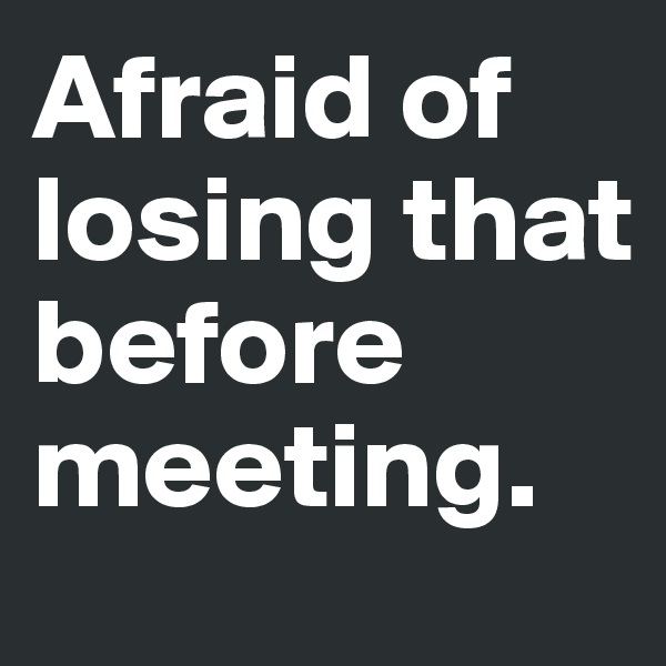 Afraid of losing that before meeting.