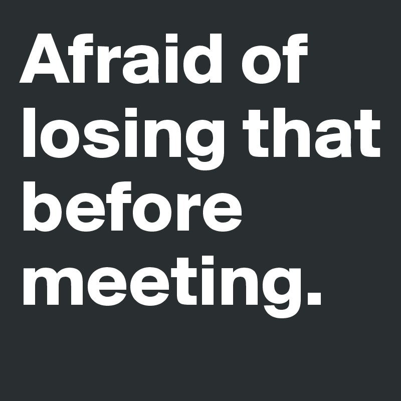 Afraid of losing that before meeting.