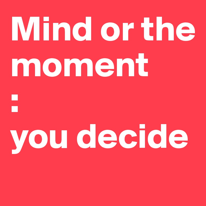 Mind or the moment
:
you decide
