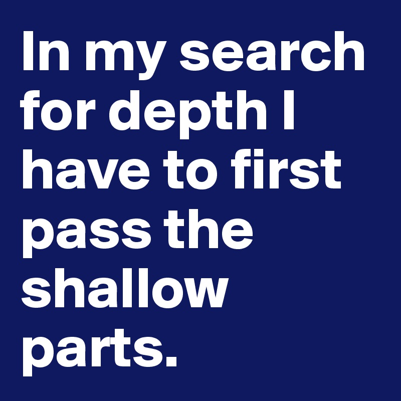 In my search for depth I have to first pass the shallow parts.
