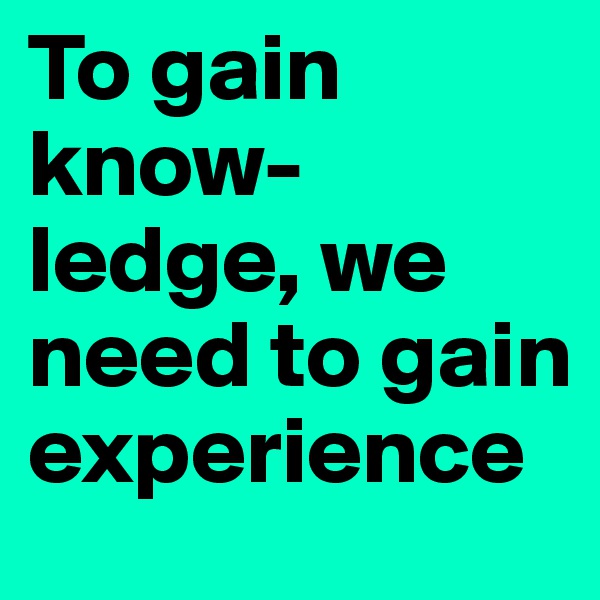To gain 
know-ledge, we need to gain experience 
