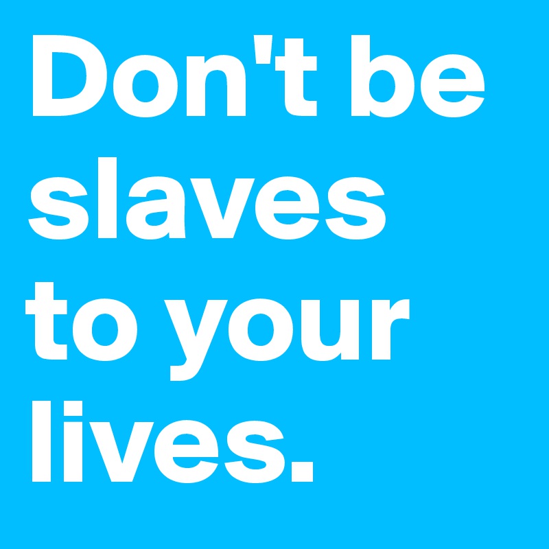 Don't be slaves to your lives. 