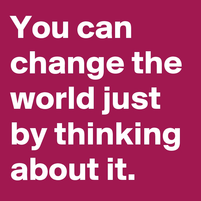 You can change the world just by thinking about it.