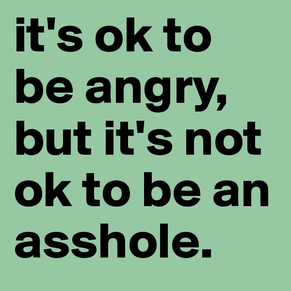it's ok to be angry,
but it's not ok to be an asshole.