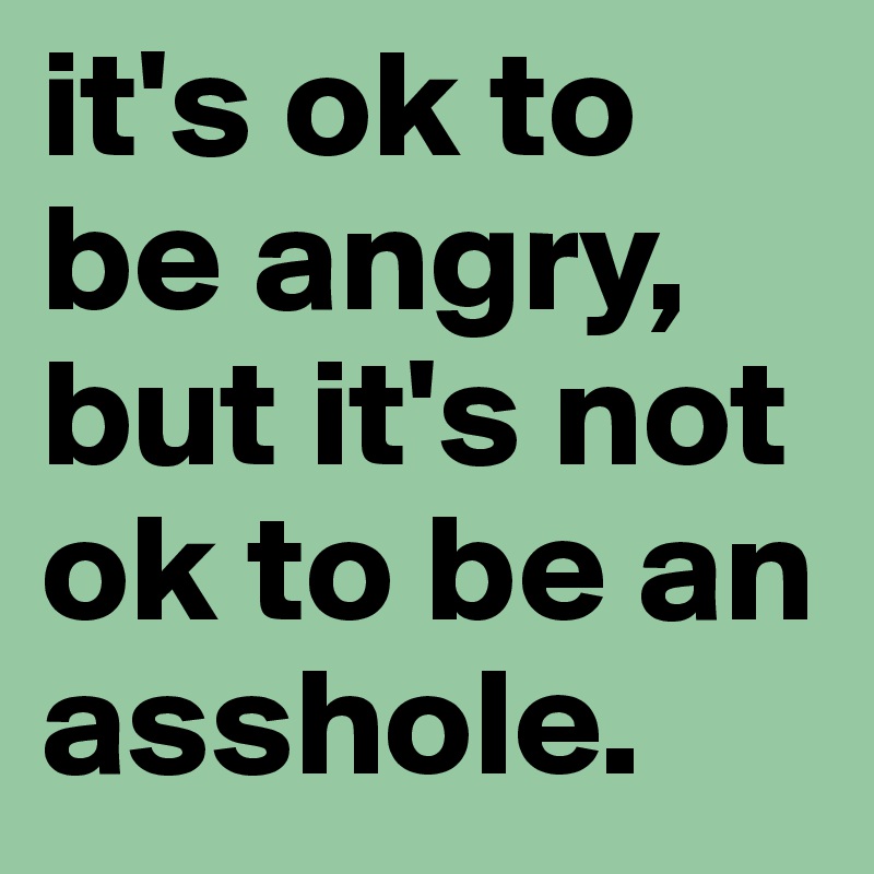 it's ok to be angry,
but it's not ok to be an asshole.