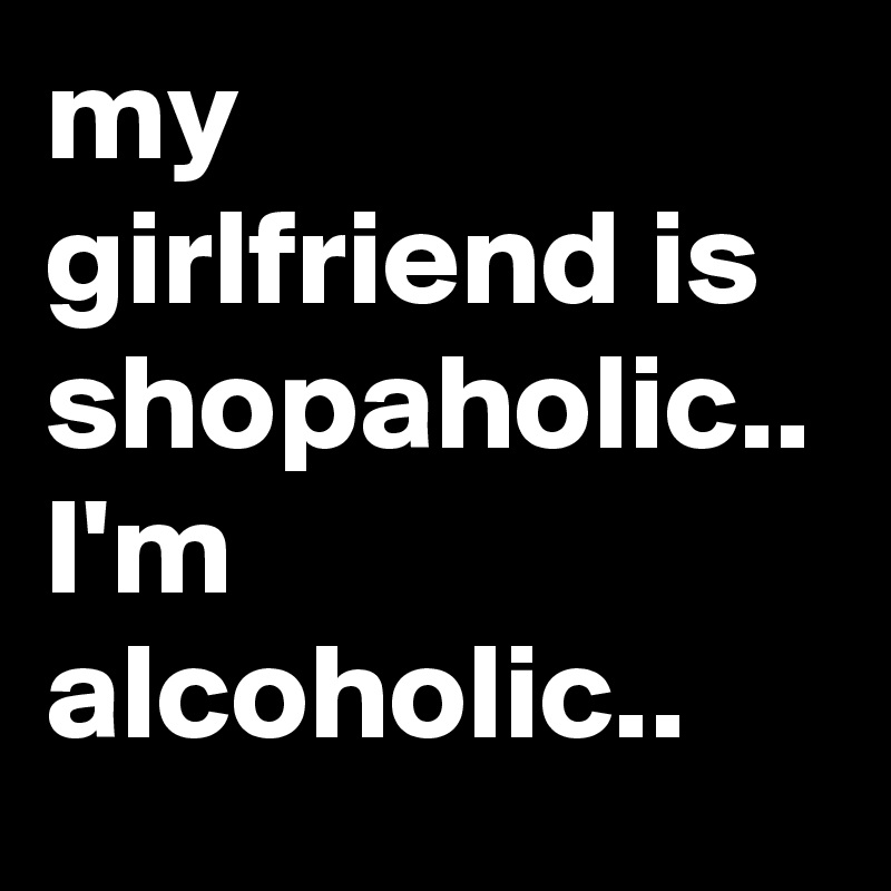 my girlfriend is shopaholic..
I'm alcoholic.. 