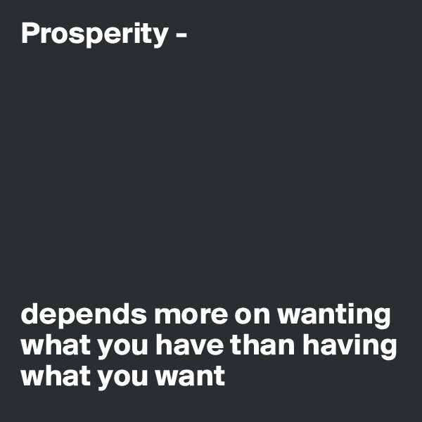 Prosperity - 








depends more on wanting what you have than having what you want