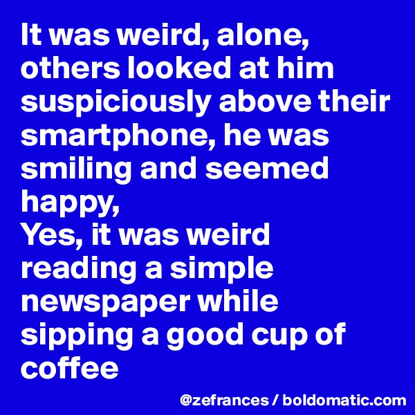 It was weird, alone, others looked at him suspiciously above their smartphone, he was smiling and seemed happy, 
Yes, it was weird reading a simple newspaper while sipping a good cup of coffee