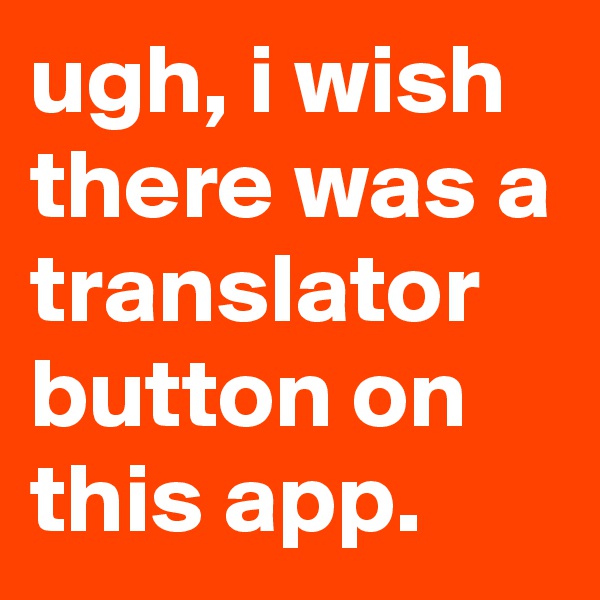 ugh, i wish there was a translator button on this app.