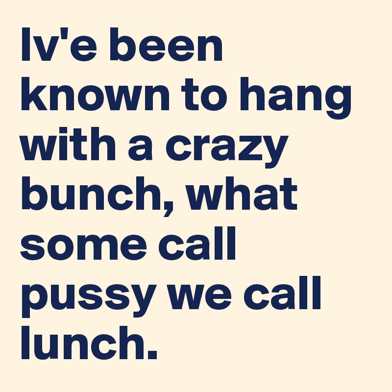 Iv'e been known to hang with a crazy bunch, what some call pussy we call lunch. 