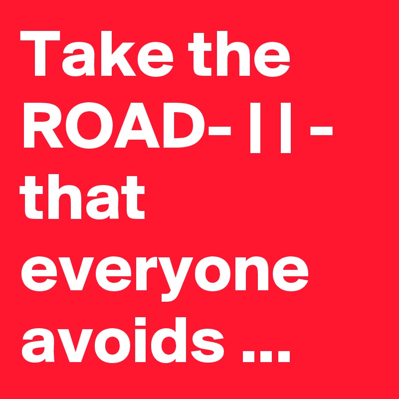 Take the ROAD- | | - that everyone avoids ...