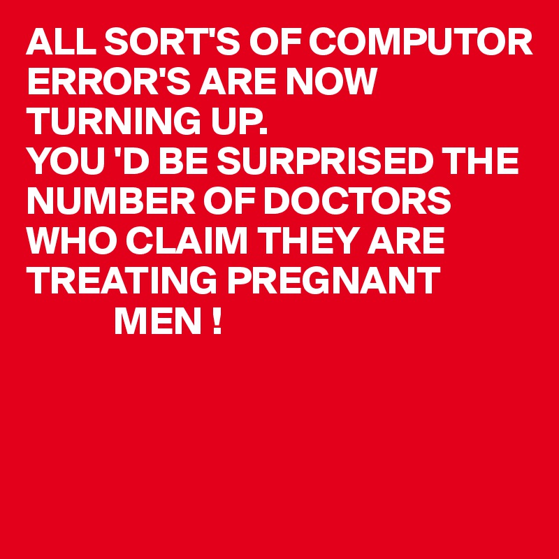 ALL SORT'S OF COMPUTOR ERROR'S ARE NOW 
TURNING UP.
YOU 'D BE SURPRISED THE NUMBER OF DOCTORS WHO CLAIM THEY ARE TREATING PREGNANT
           MEN !



